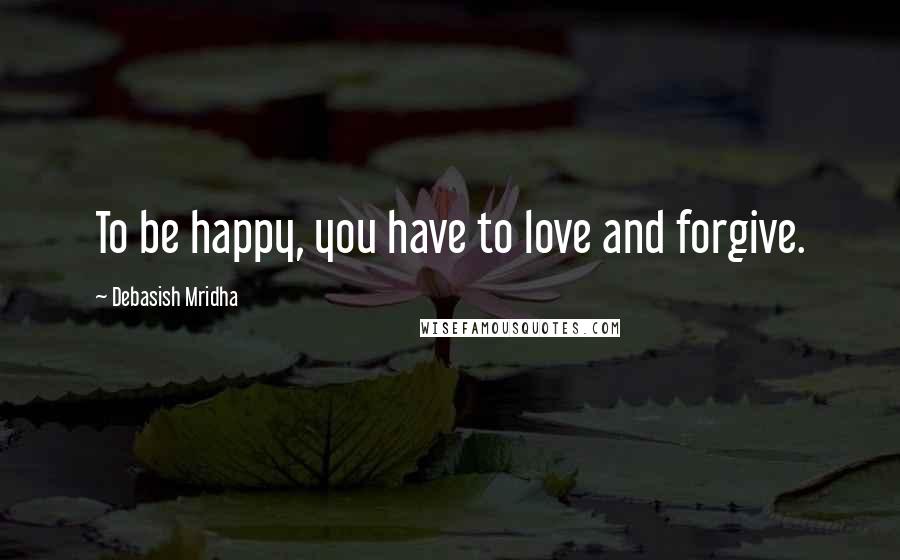 Debasish Mridha Quotes: To be happy, you have to love and forgive.