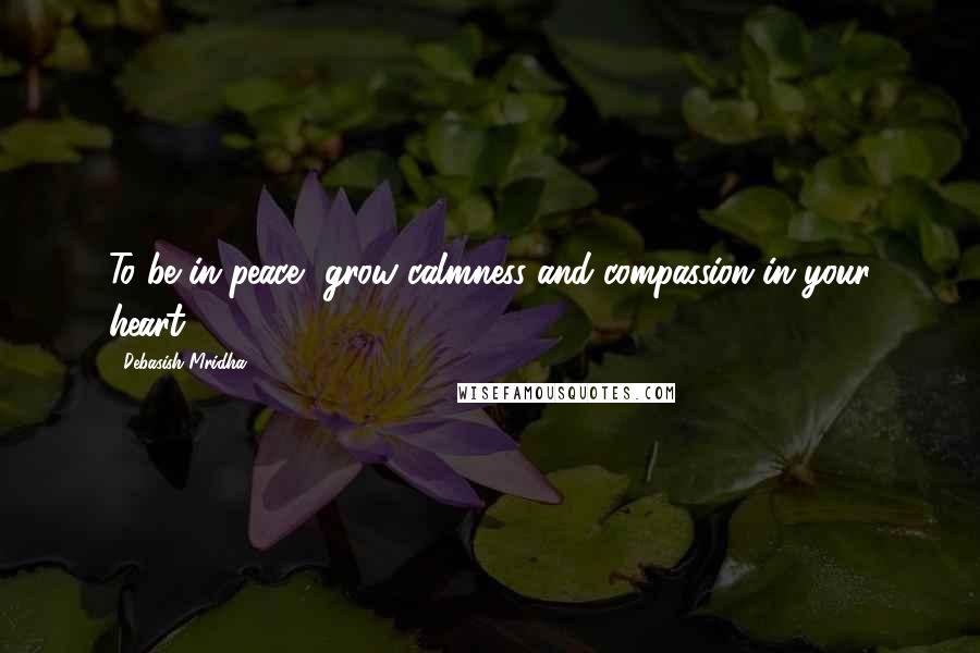 Debasish Mridha Quotes: To be in peace, grow calmness and compassion in your heart.