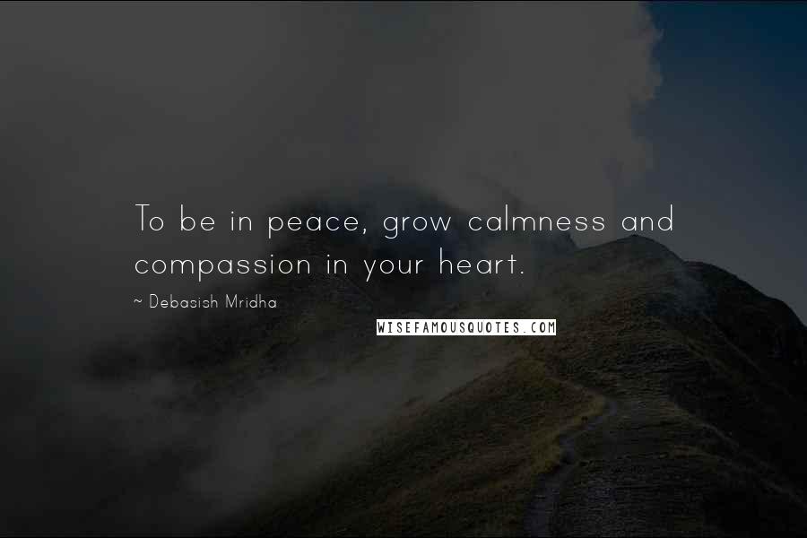 Debasish Mridha Quotes: To be in peace, grow calmness and compassion in your heart.