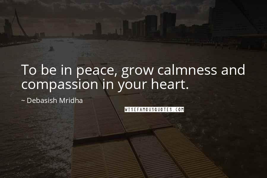 Debasish Mridha Quotes: To be in peace, grow calmness and compassion in your heart.