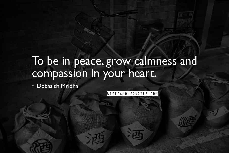 Debasish Mridha Quotes: To be in peace, grow calmness and compassion in your heart.