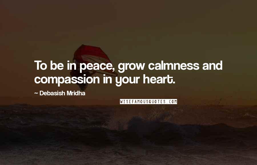 Debasish Mridha Quotes: To be in peace, grow calmness and compassion in your heart.