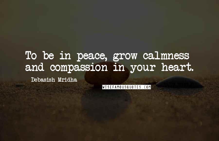 Debasish Mridha Quotes: To be in peace, grow calmness and compassion in your heart.
