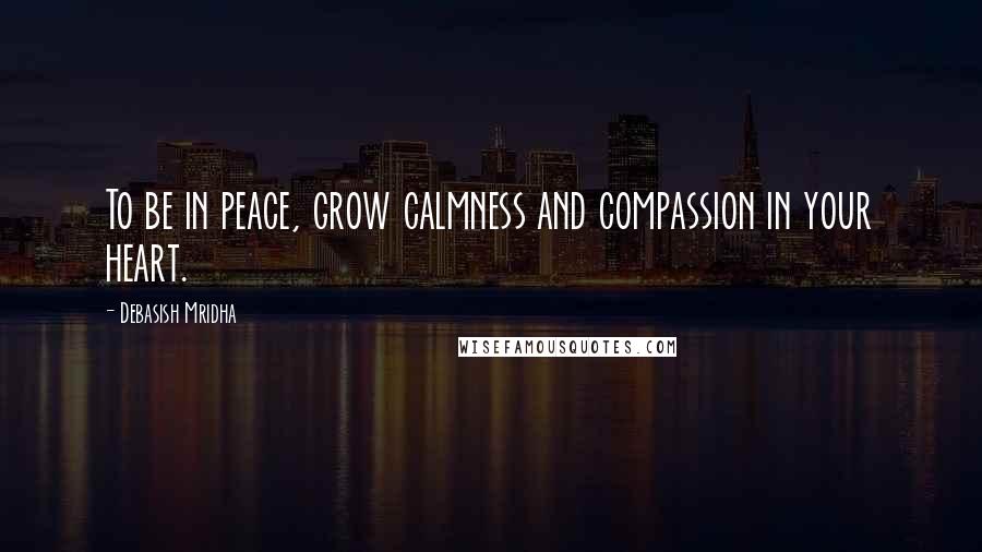 Debasish Mridha Quotes: To be in peace, grow calmness and compassion in your heart.