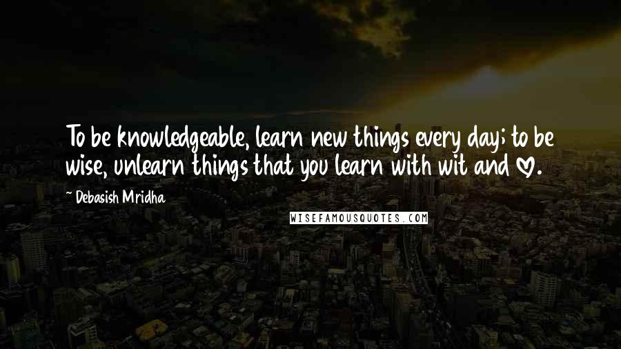 Debasish Mridha Quotes: To be knowledgeable, learn new things every day; to be wise, unlearn things that you learn with wit and love.