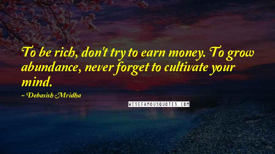 Debasish Mridha Quotes: To be rich, don't try to earn money. To grow abundance, never forget to cultivate your mind.