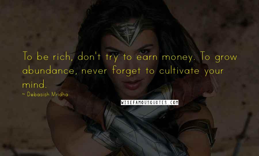 Debasish Mridha Quotes: To be rich, don't try to earn money. To grow abundance, never forget to cultivate your mind.