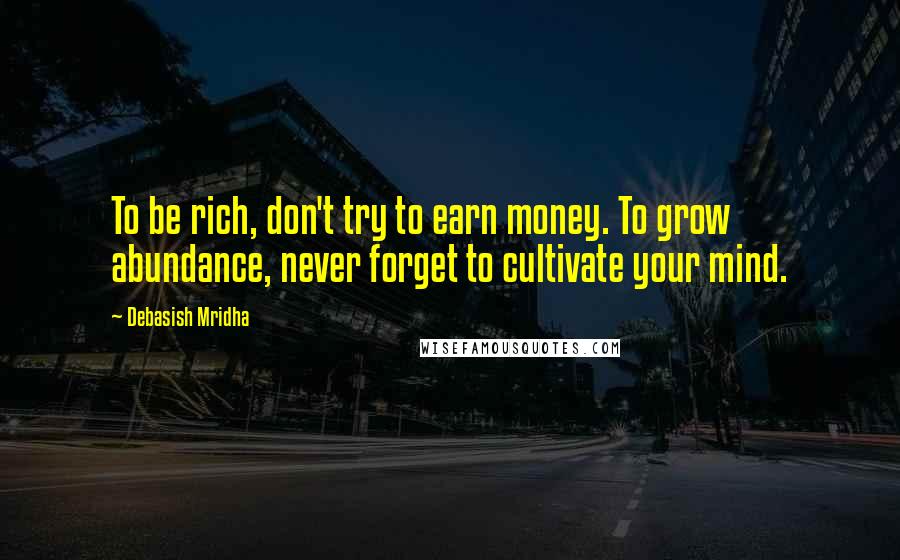 Debasish Mridha Quotes: To be rich, don't try to earn money. To grow abundance, never forget to cultivate your mind.