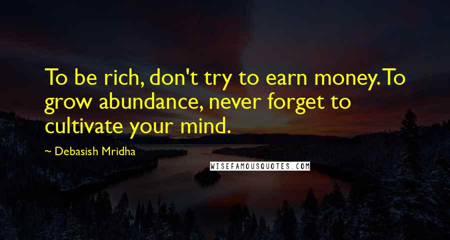 Debasish Mridha Quotes: To be rich, don't try to earn money. To grow abundance, never forget to cultivate your mind.