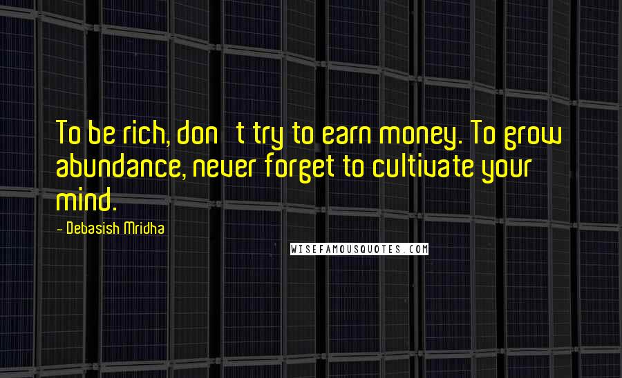 Debasish Mridha Quotes: To be rich, don't try to earn money. To grow abundance, never forget to cultivate your mind.