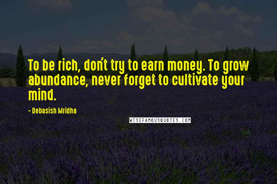 Debasish Mridha Quotes: To be rich, don't try to earn money. To grow abundance, never forget to cultivate your mind.