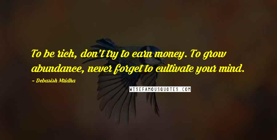 Debasish Mridha Quotes: To be rich, don't try to earn money. To grow abundance, never forget to cultivate your mind.