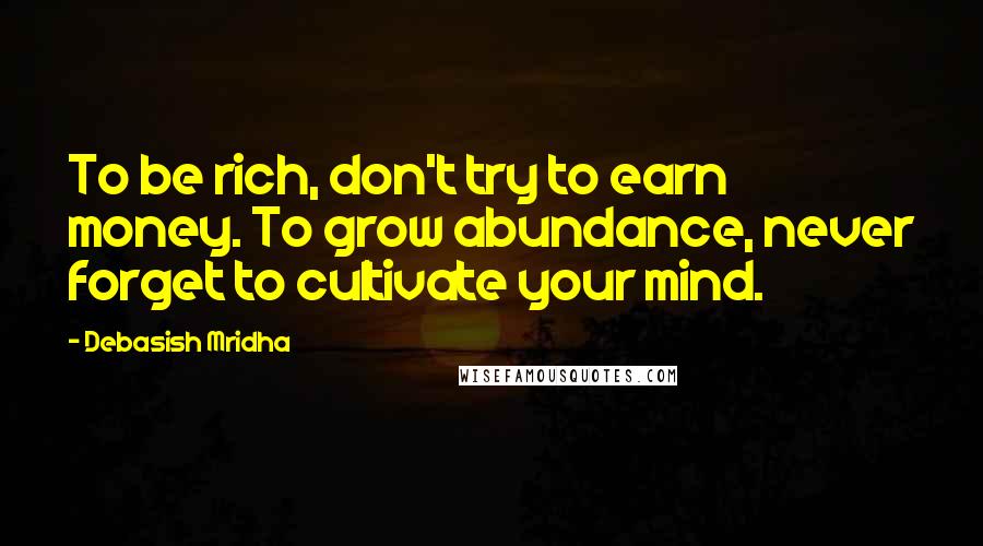 Debasish Mridha Quotes: To be rich, don't try to earn money. To grow abundance, never forget to cultivate your mind.