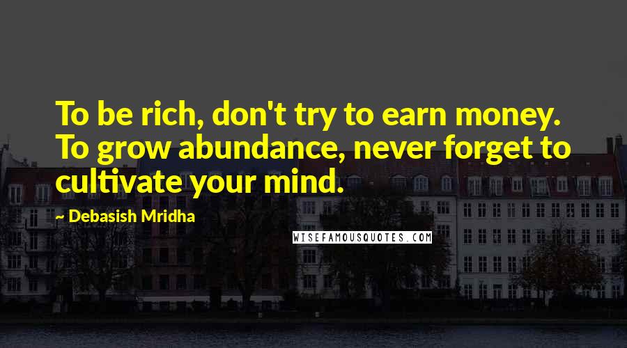 Debasish Mridha Quotes: To be rich, don't try to earn money. To grow abundance, never forget to cultivate your mind.