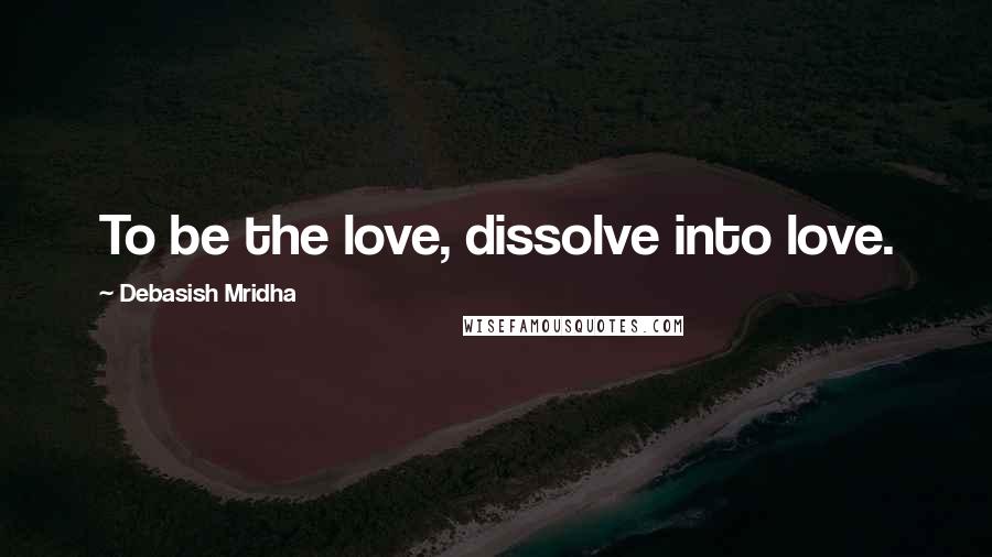 Debasish Mridha Quotes: To be the love, dissolve into love.