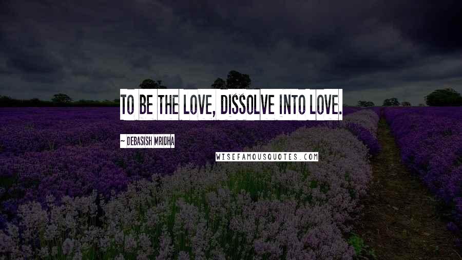 Debasish Mridha Quotes: To be the love, dissolve into love.