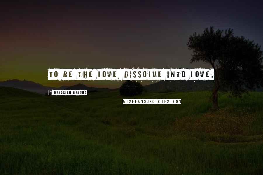 Debasish Mridha Quotes: To be the love, dissolve into love.