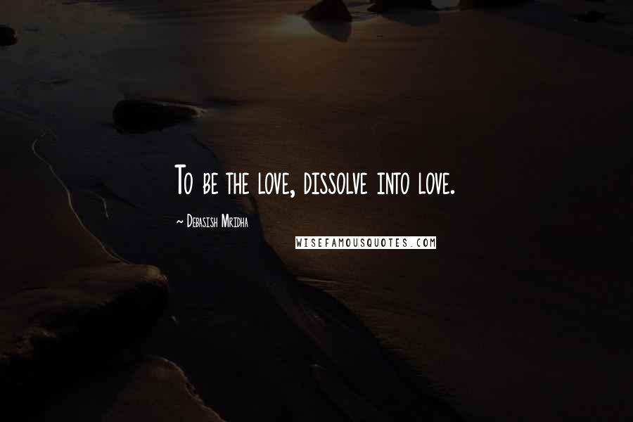 Debasish Mridha Quotes: To be the love, dissolve into love.