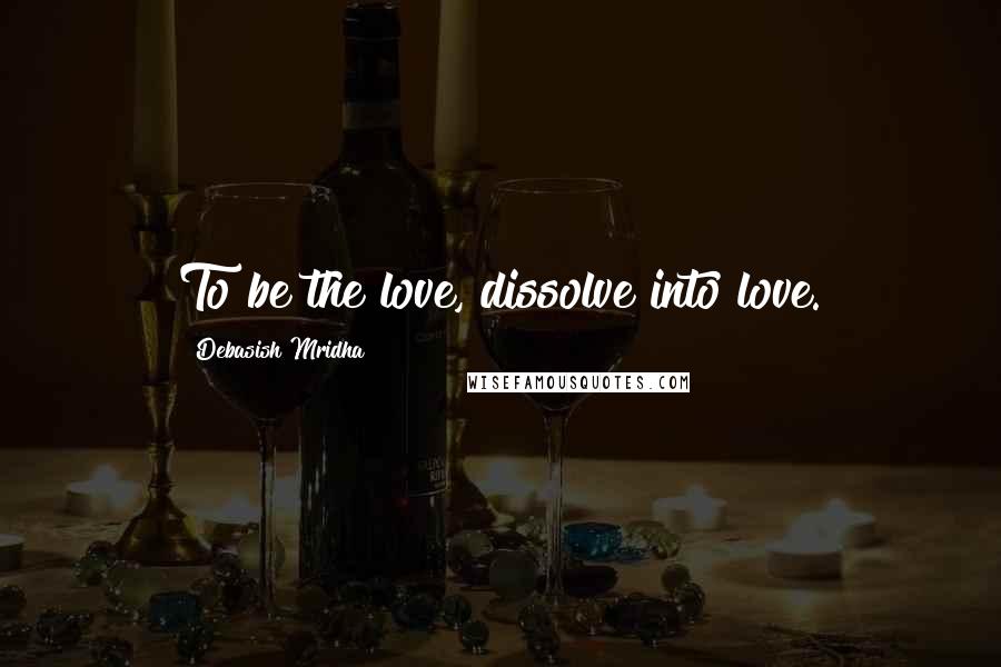 Debasish Mridha Quotes: To be the love, dissolve into love.