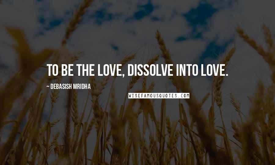 Debasish Mridha Quotes: To be the love, dissolve into love.
