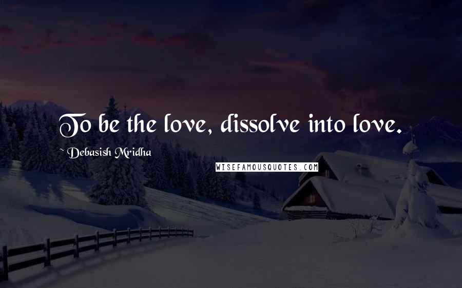 Debasish Mridha Quotes: To be the love, dissolve into love.