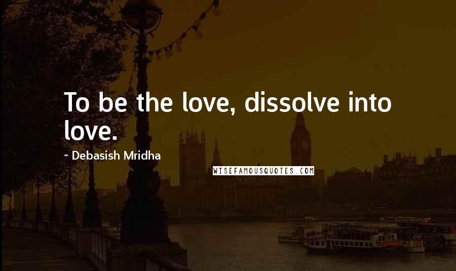 Debasish Mridha Quotes: To be the love, dissolve into love.