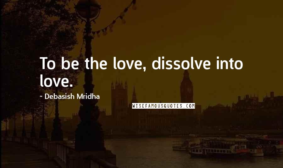 Debasish Mridha Quotes: To be the love, dissolve into love.