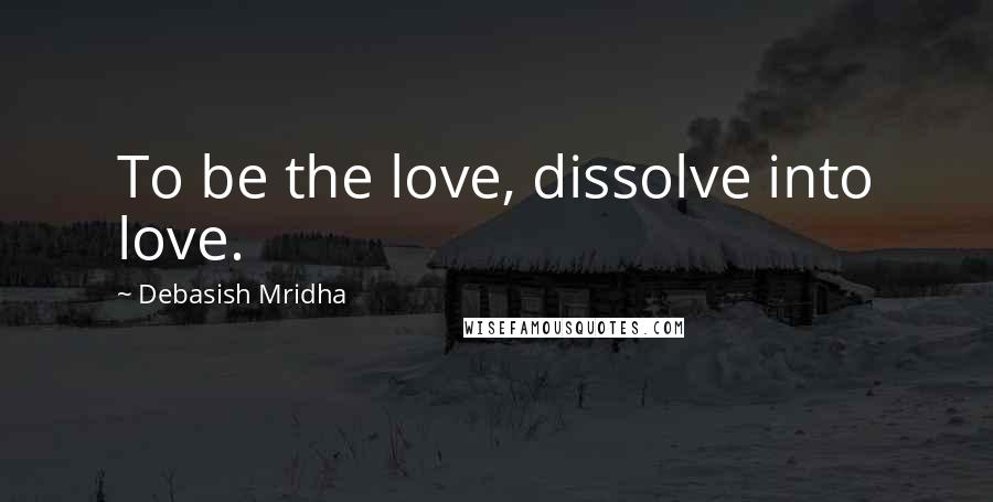 Debasish Mridha Quotes: To be the love, dissolve into love.