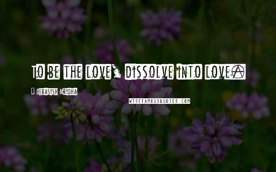 Debasish Mridha Quotes: To be the love, dissolve into love.