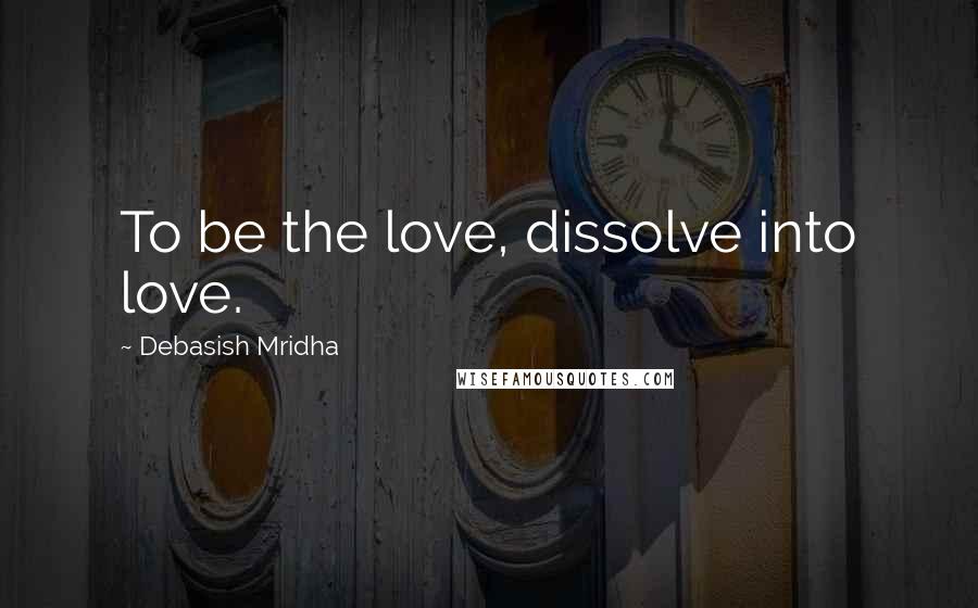 Debasish Mridha Quotes: To be the love, dissolve into love.