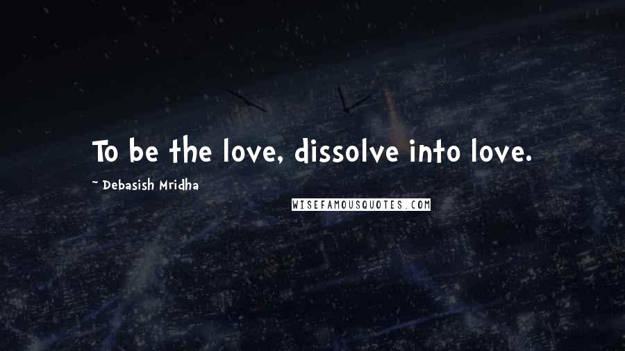 Debasish Mridha Quotes: To be the love, dissolve into love.