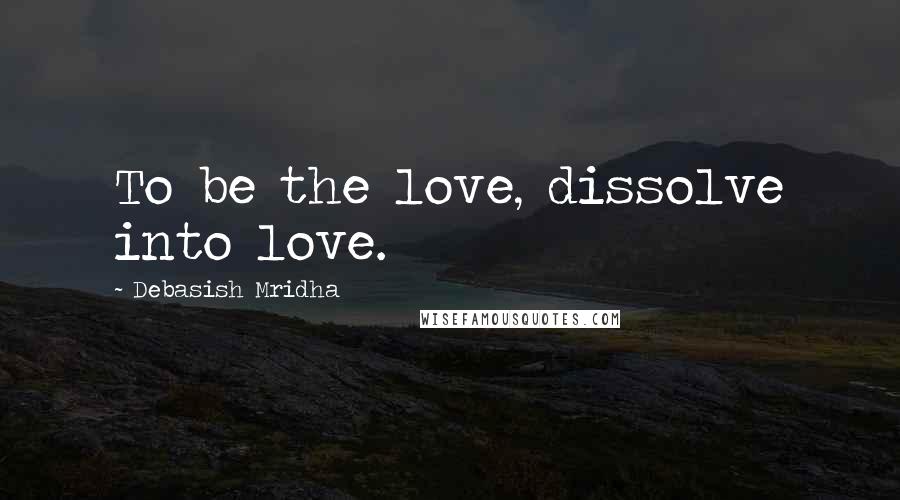 Debasish Mridha Quotes: To be the love, dissolve into love.