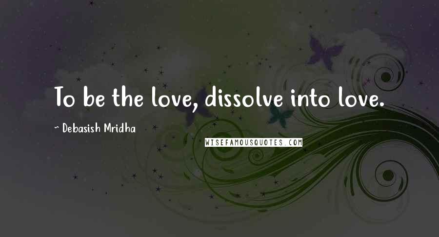 Debasish Mridha Quotes: To be the love, dissolve into love.