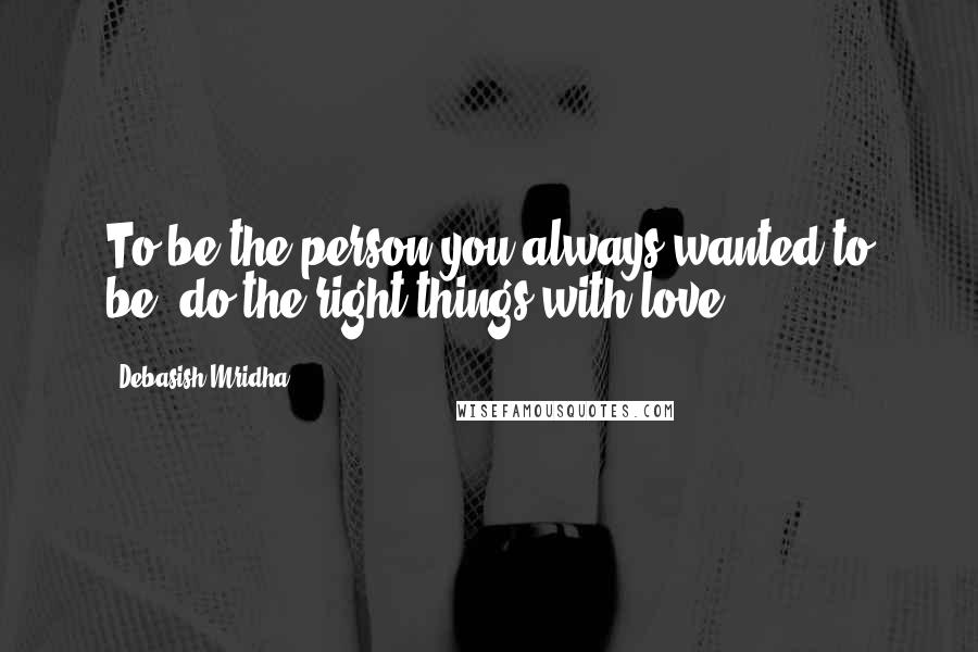 Debasish Mridha Quotes: To be the person you always wanted to be, do the right things with love.