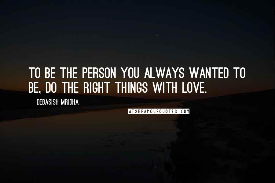 Debasish Mridha Quotes: To be the person you always wanted to be, do the right things with love.