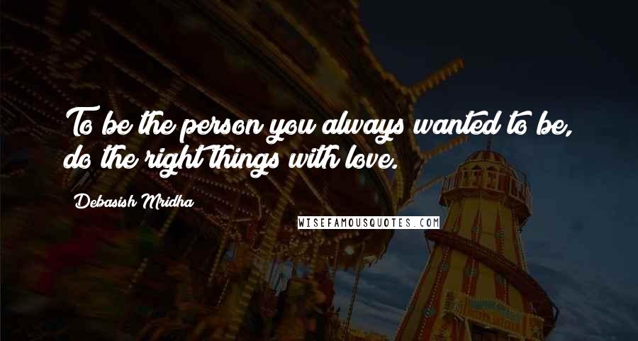 Debasish Mridha Quotes: To be the person you always wanted to be, do the right things with love.