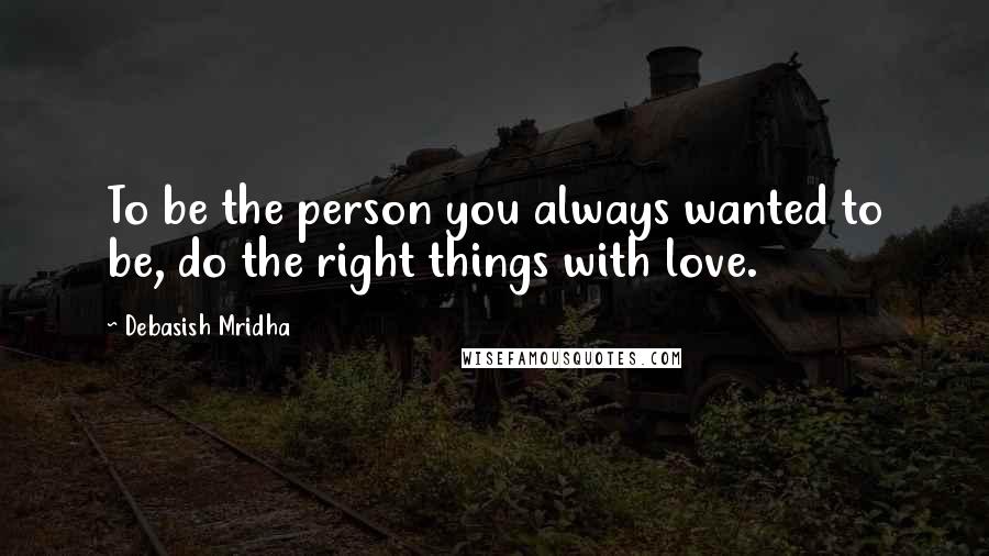 Debasish Mridha Quotes: To be the person you always wanted to be, do the right things with love.