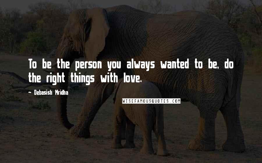 Debasish Mridha Quotes: To be the person you always wanted to be, do the right things with love.