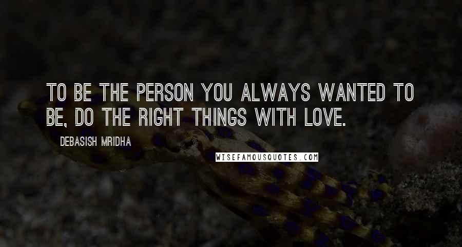 Debasish Mridha Quotes: To be the person you always wanted to be, do the right things with love.