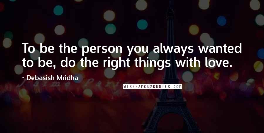 Debasish Mridha Quotes: To be the person you always wanted to be, do the right things with love.
