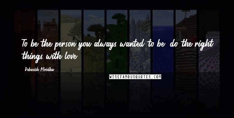 Debasish Mridha Quotes: To be the person you always wanted to be, do the right things with love.