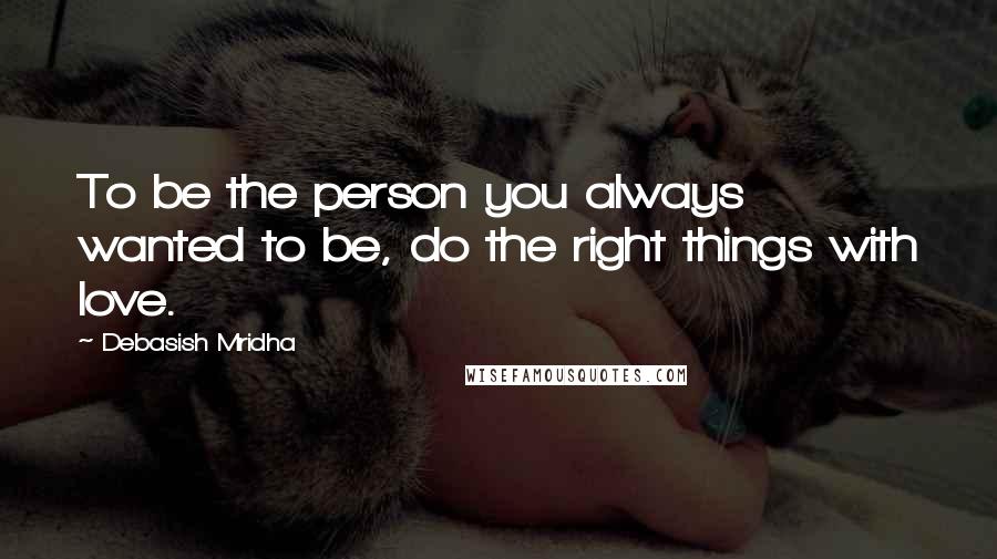 Debasish Mridha Quotes: To be the person you always wanted to be, do the right things with love.