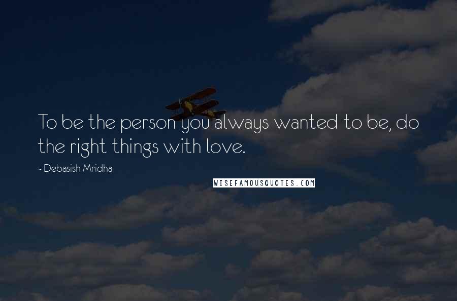 Debasish Mridha Quotes: To be the person you always wanted to be, do the right things with love.