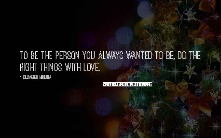 Debasish Mridha Quotes: To be the person you always wanted to be, do the right things with love.