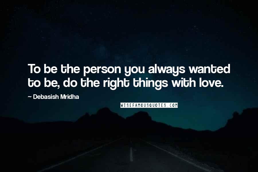 Debasish Mridha Quotes: To be the person you always wanted to be, do the right things with love.