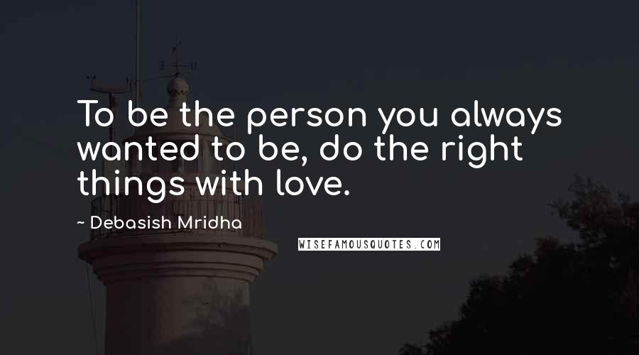 Debasish Mridha Quotes: To be the person you always wanted to be, do the right things with love.