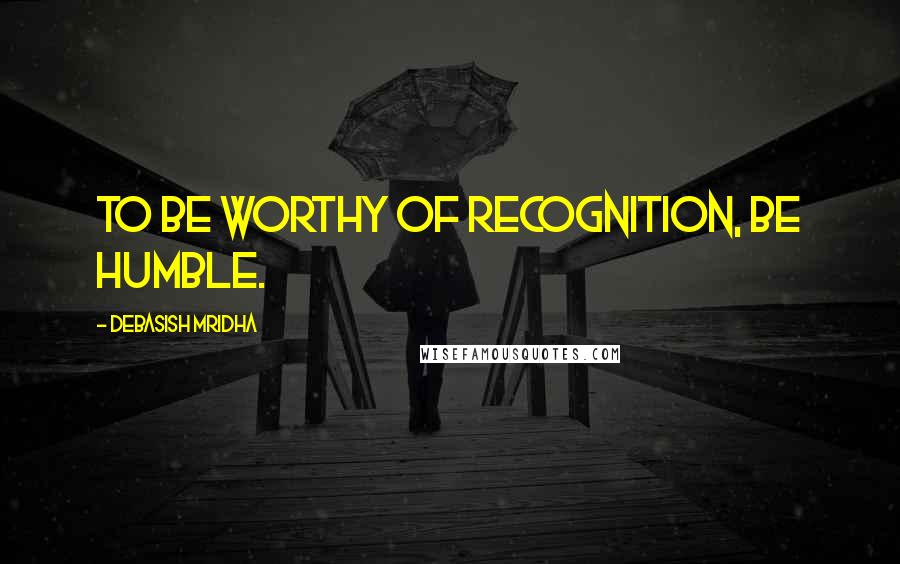 Debasish Mridha Quotes: To be worthy of recognition, be humble.