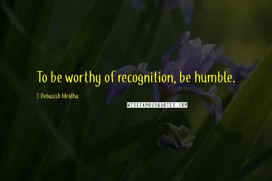 Debasish Mridha Quotes: To be worthy of recognition, be humble.