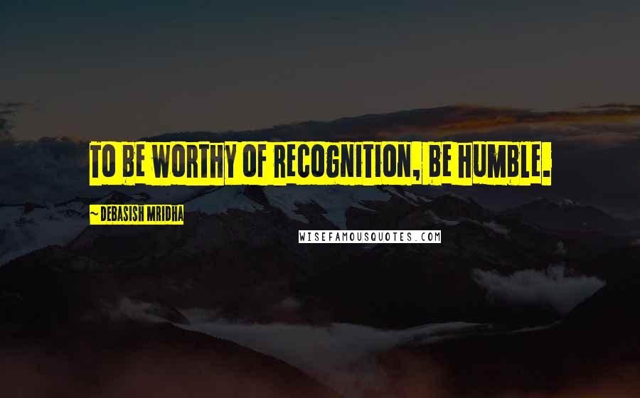 Debasish Mridha Quotes: To be worthy of recognition, be humble.
