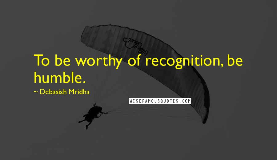 Debasish Mridha Quotes: To be worthy of recognition, be humble.